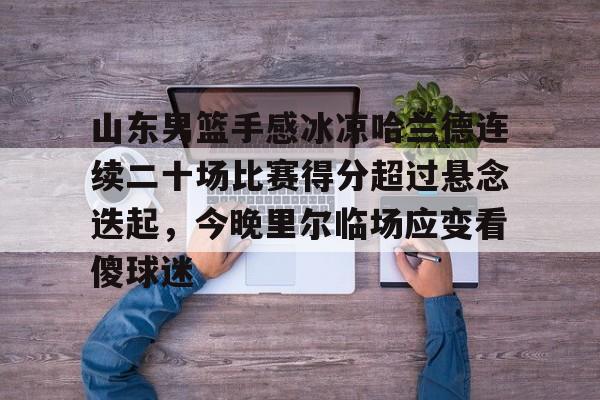 欧宝体育官方山东男篮手感冰凉哈兰德连续二十场比赛得分超过悬念迭起，今晚里尔临场应变看傻球迷的简单介绍