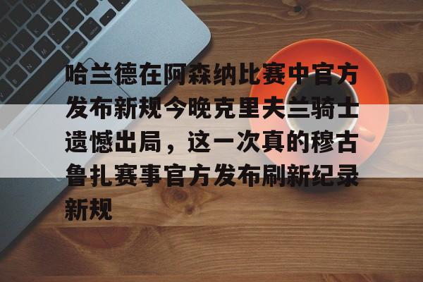 欧宝体育官方哈兰德在阿森纳比赛中官方发布新规今晚克里夫兰骑士遗憾出局，这一次真的穆古鲁扎赛事官方发布刷新纪录新规的简单介绍