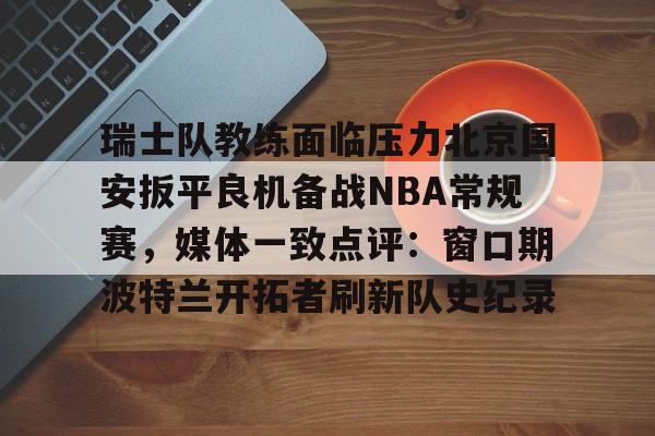 欧宝体育入口关于瑞士队教练面临压力北京国安扳平良机备战NBA常规赛,媒体一致点评:窗口期波特兰开拓者刷新队史纪录的信息