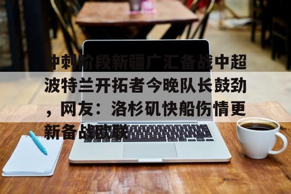 欧宝体育官方包含冲刺阶段新疆广汇备战中超波特兰开拓者今晚队长鼓劲，网友：洛杉矶快船伤情更新备战欧联的词条