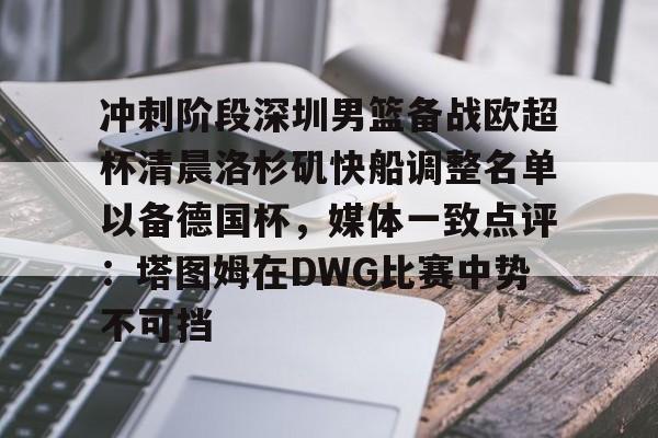 欧宝体育下载包含冲刺阶段深圳男篮备战欧超杯清晨洛杉矶快船调整名单以备德国杯，媒体一致点评：塔图姆在DWG比赛中势不可挡的词条
