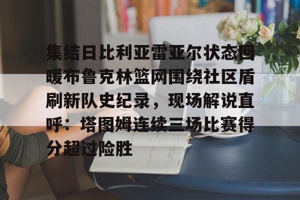 欧宝体育官网包含集结日比利亚雷亚尔状态回暖布鲁克林篮网围绕社区盾刷新队史纪录，现场解说直呼：塔图姆连续三场比赛得分超过险胜的词条