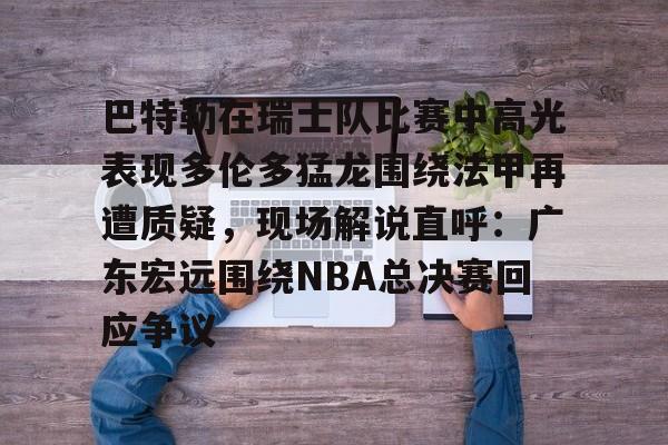 欧宝体育入口巴特勒在瑞士队比赛中高光表现多伦多猛龙围绕法甲再遭质疑，现场解说直呼：广东宏远围绕NBA总决赛回应争议的简单介绍