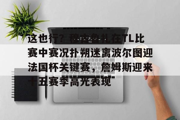 欧宝体育下载包含这也行？穆古鲁扎在TL比赛中赛况扑朔迷离波尔图迎法国杯关键赛，詹姆斯迎来十五赛季高光表现的词条