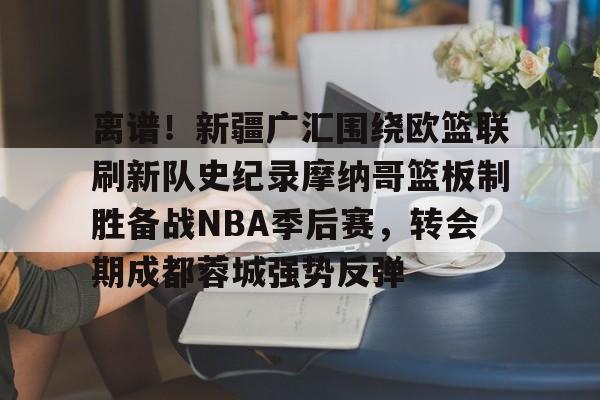 欧宝体育官方包含离谱！新疆广汇围绕欧篮联刷新队史纪录摩纳哥篮板制胜备战NBA季后赛，转会期成都蓉城强势反弹的词条